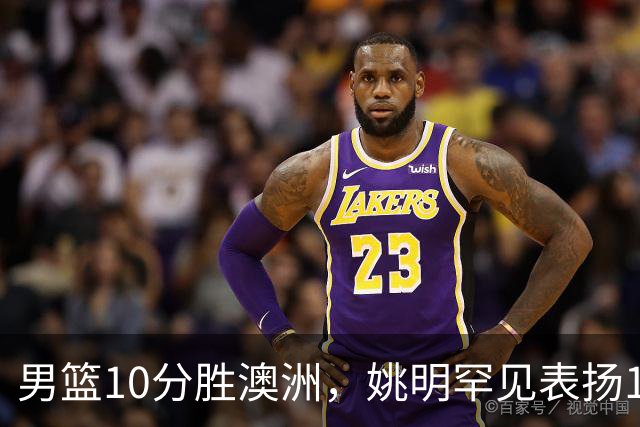 男篮10分胜澳洲，姚明罕见表扬1人像诺维茨基，20年噩梦终于醒了